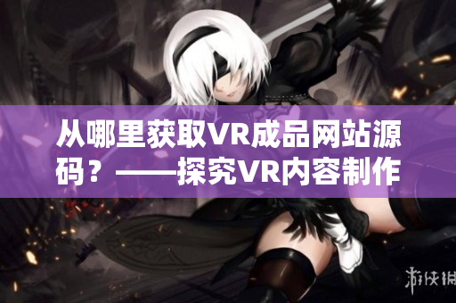 从哪里获取VR成品网站源码？——探究VR内容制作技术与资源来源