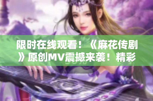 限时在线观看！《麻花传剧》原创MV震撼来袭！精彩不容错过！