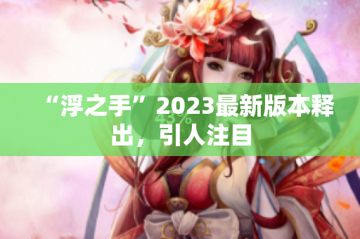 “浮之手”2023最新版本释出，引人注目