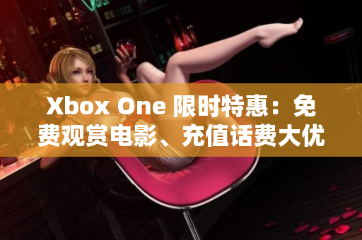 Xbox One 限时特惠：免费观赏电影、充值话费大优惠