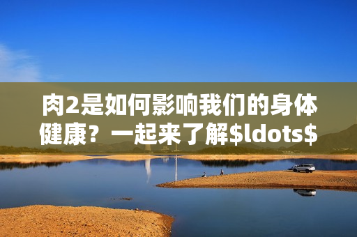 肉2是如何影响我们的身体健康？一起来了解$ldots$