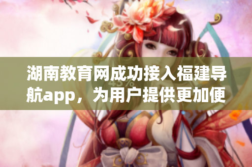 湖南教育网成功接入福建导航app，为用户提供更加便捷的服务