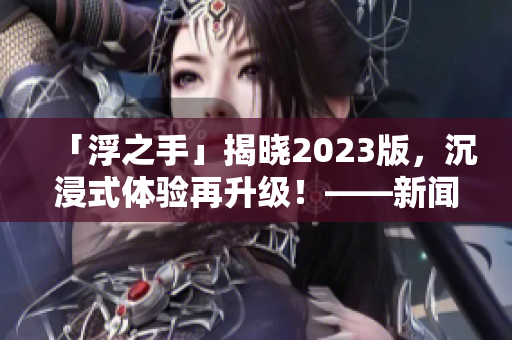 「浮之手」揭晓2023版，沉浸式体验再升级！——新闻报道