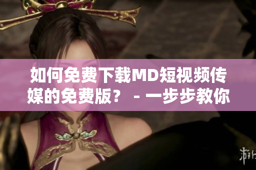 如何免费下载MD短视频传媒的免费版？ - 一步步教你搞定