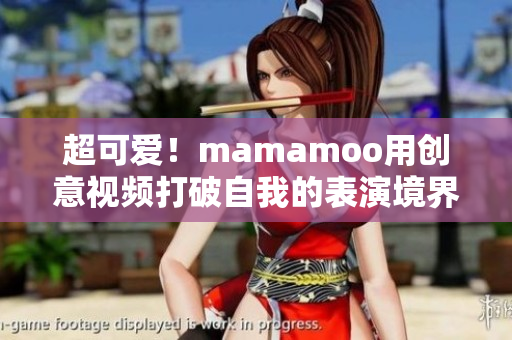 超可爱！mamamoo用创意视频打破自我的表演境界