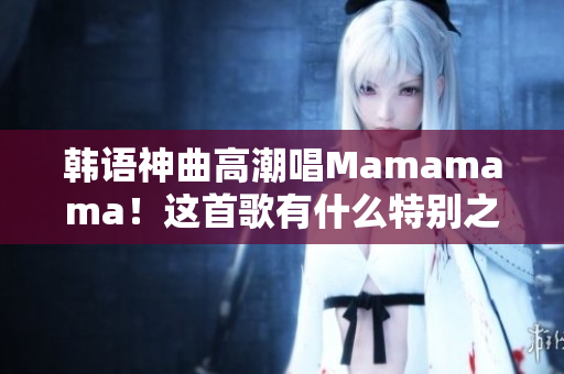 韩语神曲高潮唱Mamamama！这首歌有什么特别之处？