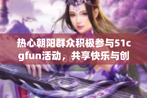 热心朝阳群众积极参与51cgfun活动，共享快乐与创意