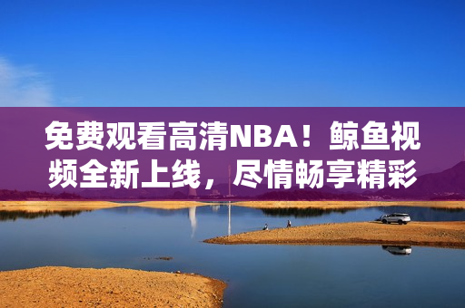 免费观看高清NBA！鲸鱼视频全新上线，尽情畅享精彩赛事！