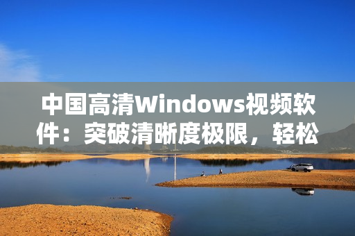 中国高清Windows视频软件：突破清晰度极限，轻松流畅播放