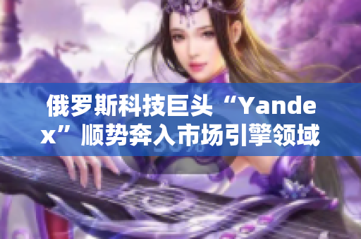 俄罗斯科技巨头“Yandex”顺势奔入市场引擎领域，引发关注