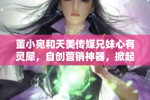 董小宛和天美传媒兄妹心有灵犀，自创营销神器，掀起全网热议！