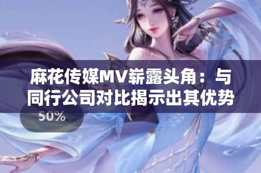 麻花传媒MV崭露头角：与同行公司对比揭示出其优势特点！