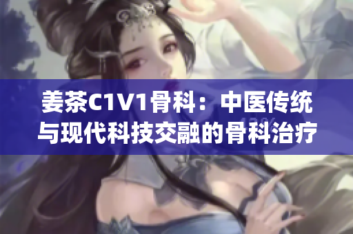 姜茶C1V1骨科：中医传统与现代科技交融的骨科治疗新选择(1)