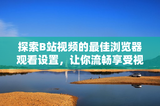 探索B站视频的最佳浏览器观看设置，让你流畅享受视听盛宴