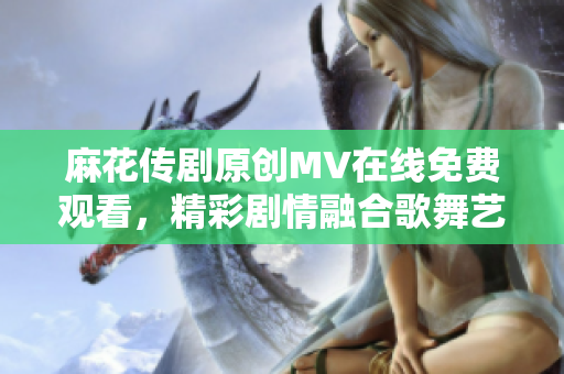 麻花传剧原创MV在线免费观看，精彩剧情融合歌舞艺术