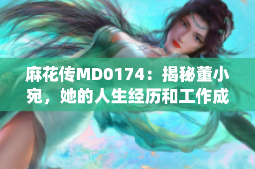 麻花传MD0174：揭秘董小宛，她的人生经历和工作成就(1)