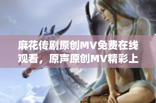 麻花传剧原创MV免费在线观看，原声原创MV精彩上线，极具观赏性(1)