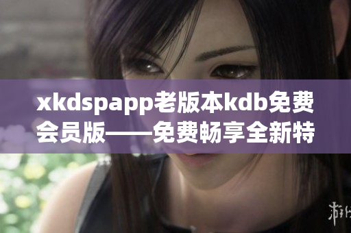 xkdspapp老版本kdb免费会员版——免费畅享全新特权