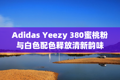 Adidas Yeezy 380蜜桃粉与白色配色释放清新韵味