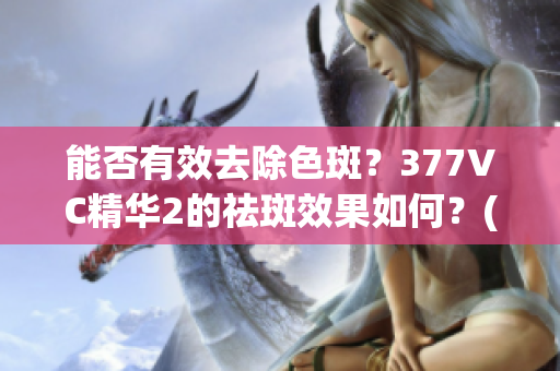 能否有效去除色斑？377VC精华2的祛斑效果如何？(1)