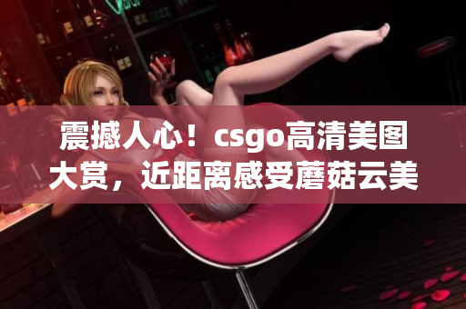 震撼人心！csgo高清美图大赏，近距离感受蘑菇云美景