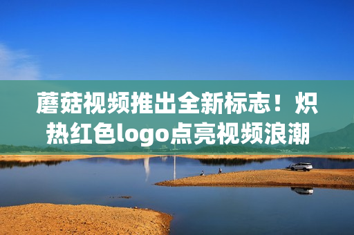 蘑菇视频推出全新标志！炽热红色logo点亮视频浪潮