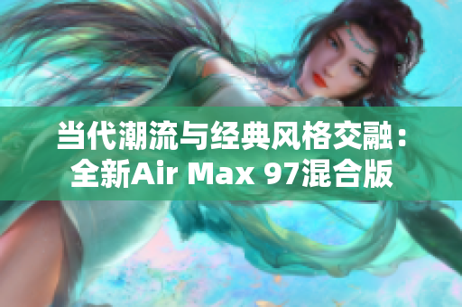 当代潮流与经典风格交融：全新Air Max 97混合版