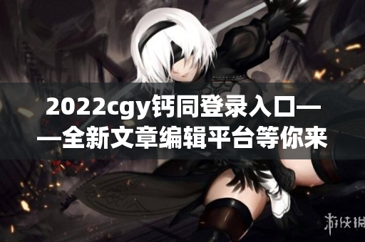 2022cgy钙同登录入口——全新文章编辑平台等你来体验！