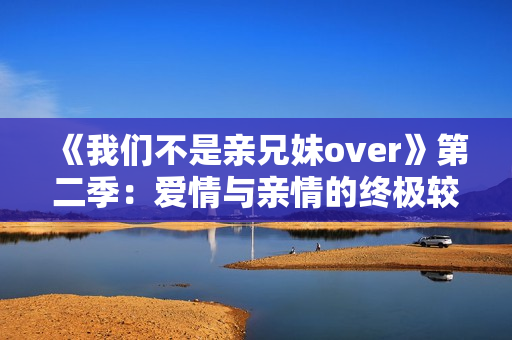 《我们不是亲兄妹over》第二季：爱情与亲情的终极较量