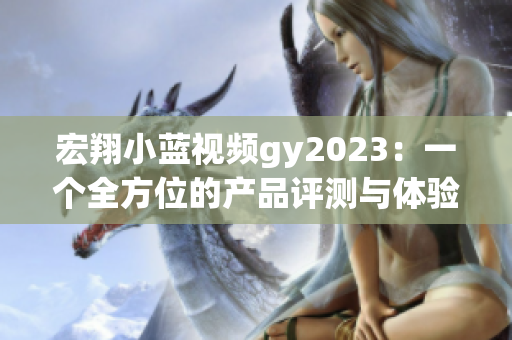 宏翔小蓝视频gy2023：一个全方位的产品评测与体验分享