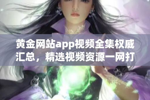 黄金网站app视频全集权威汇总，精选视频资源一网打尽