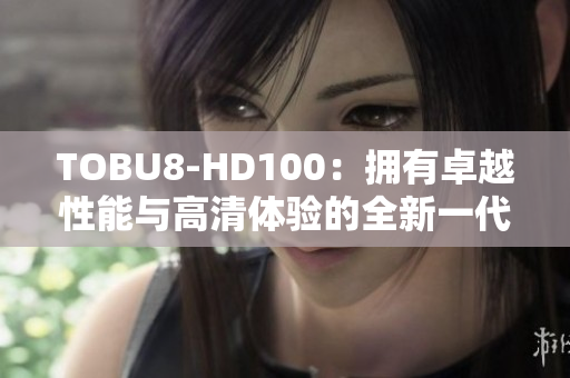 TOBU8-HD100：拥有卓越性能与高清体验的全新一代产品