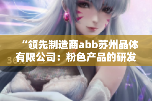 “领先制造商abb苏州晶体有限公司：粉色产品的研发与生产”