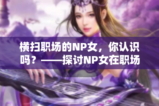 横扫职场的NP女，你认识吗？——探讨NP女在职场中的表现和影响