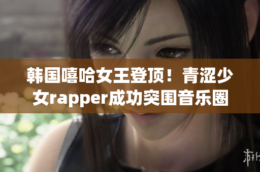 韩国嘻哈女王登顶！青涩少女rapper成功突围音乐圈