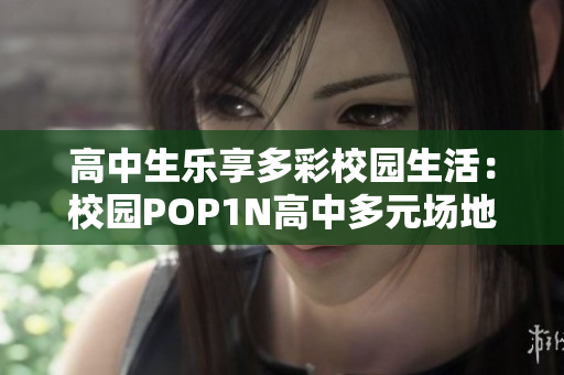 高中生乐享多彩校园生活：校园POP1N高中多元场地齐备