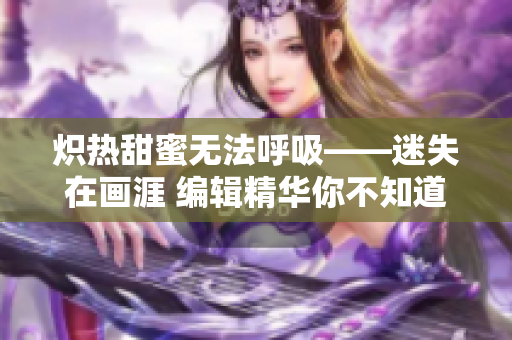 炽热甜蜜无法呼吸——迷失在画涯 编辑精华你不知道的细节