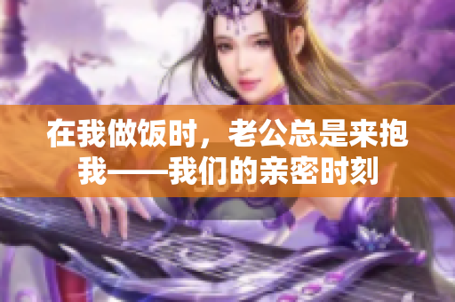 在我做饭时，老公总是来抱我——我们的亲密时刻