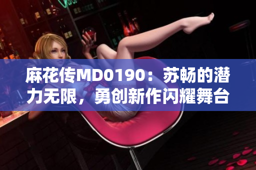 麻花传MD0190：苏畅的潜力无限，勇创新作闪耀舞台