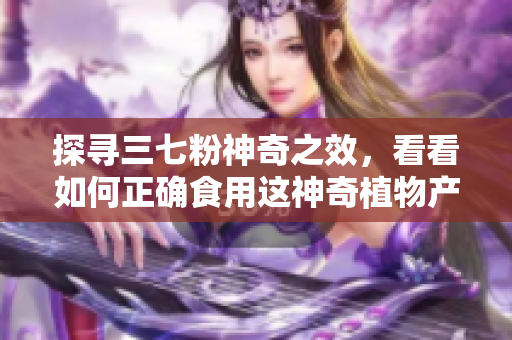 探寻三七粉神奇之效，看看如何正确食用这神奇植物产物