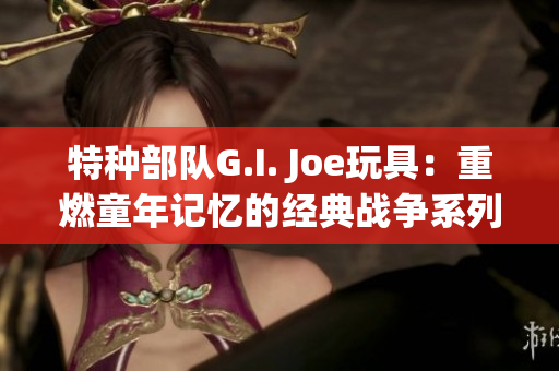 特种部队G.I. Joe玩具：重燃童年记忆的经典战争系列玩具