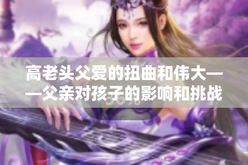 高老头父爱的扭曲和伟大——父亲对孩子的影响和挑战