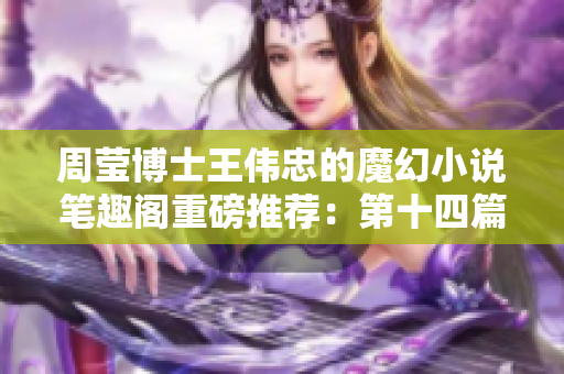 周莹博士王伟忠的魔幻小说笔趣阁重磅推荐：第十四篇神秘故事力作