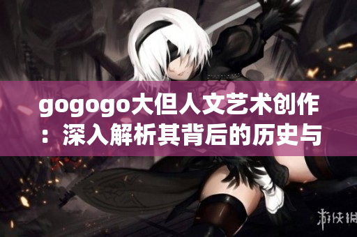 gogogo大但人文艺术创作：深入解析其背后的历史与文化价值