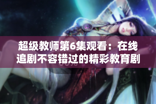 超级教师第6集观看：在线追剧不容错过的精彩教育剧情