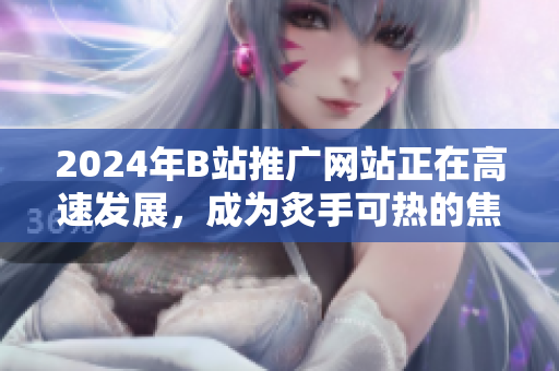 2024年B站推广网站正在高速发展，成为炙手可热的焦点