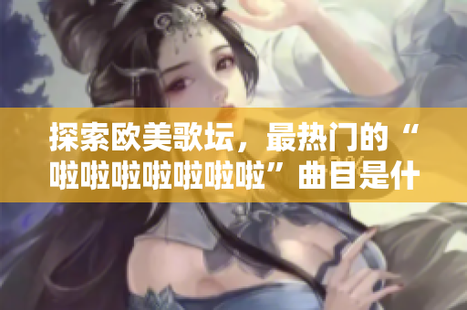 探索欧美歌坛，最热门的“啦啦啦啦啦啦啦”曲目是什么？