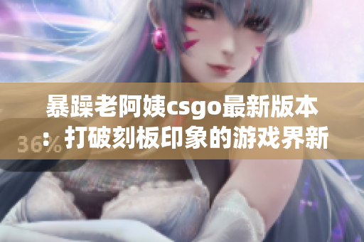 暴躁老阿姨csgo最新版本：打破刻板印象的游戏界新星