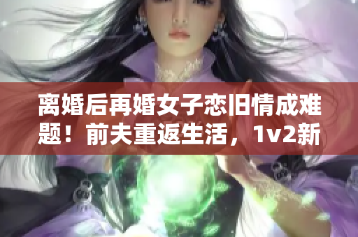 离婚后再婚女子恋旧情成难题！前夫重返生活，1v2新婚震撼！