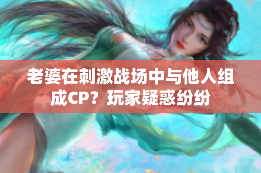 老婆在刺激战场中与他人组成CP？玩家疑惑纷纷